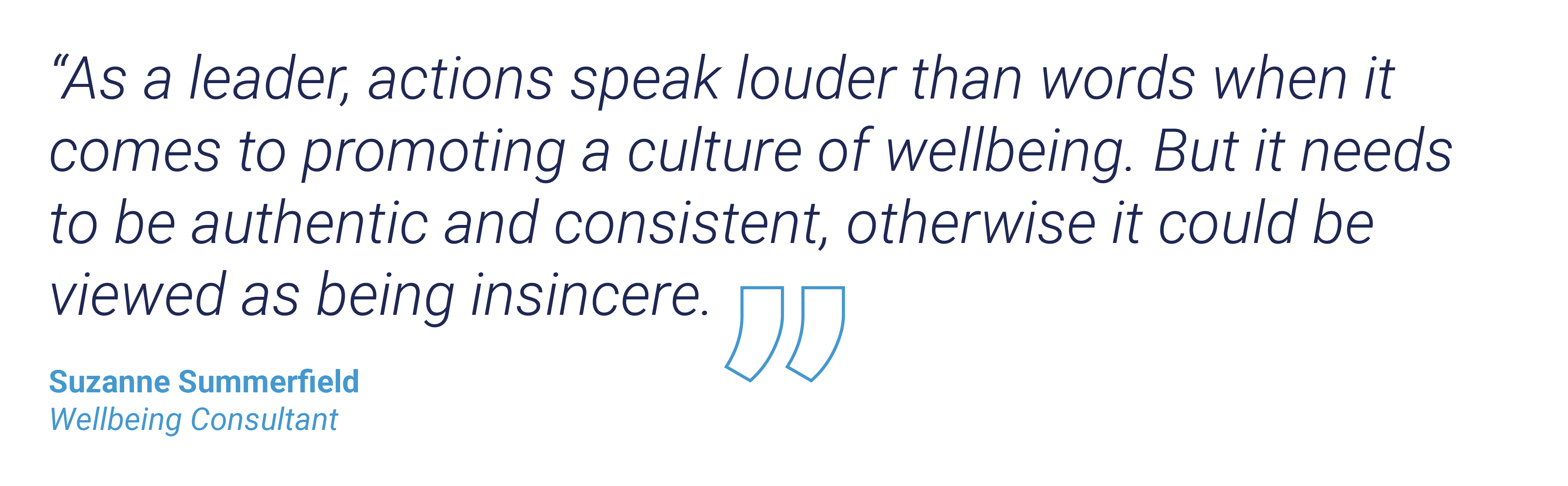 “As a leader, actions speak louder than words when it comes to promoting a culture of wellbeing. But it needs to be authentic and consistent, otherwise it could be viewed as being insincere.” Suzanne Summerfield, Wellbeing Consultant