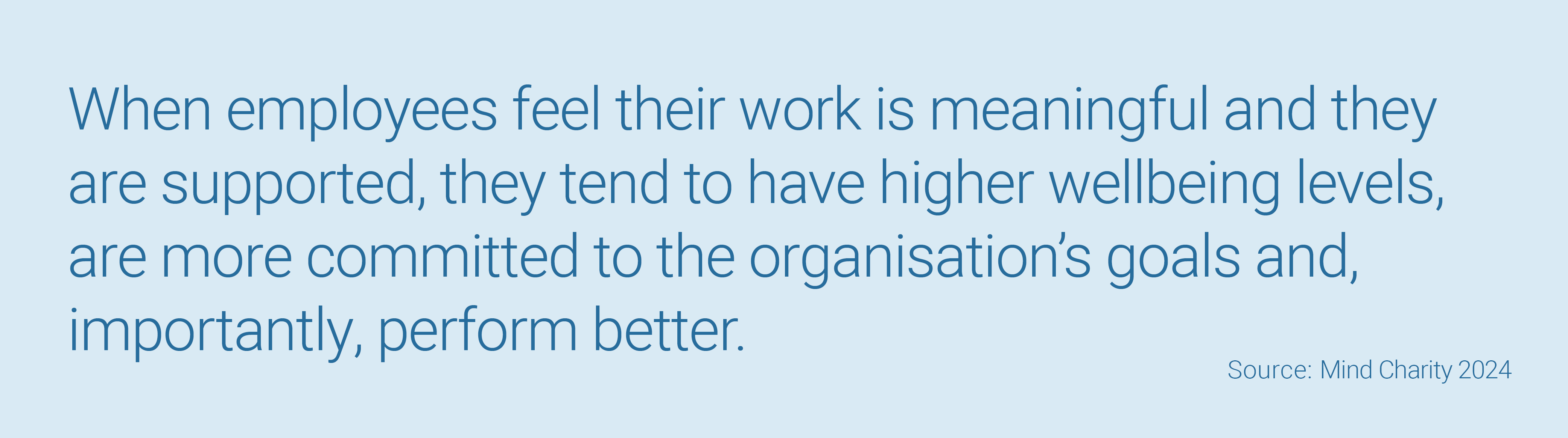 When employees feel their work is meaningful and they are supported, they tend to have higher wellbeing levels, are more committed to the organisation’s goals and, importantly, perform better. 