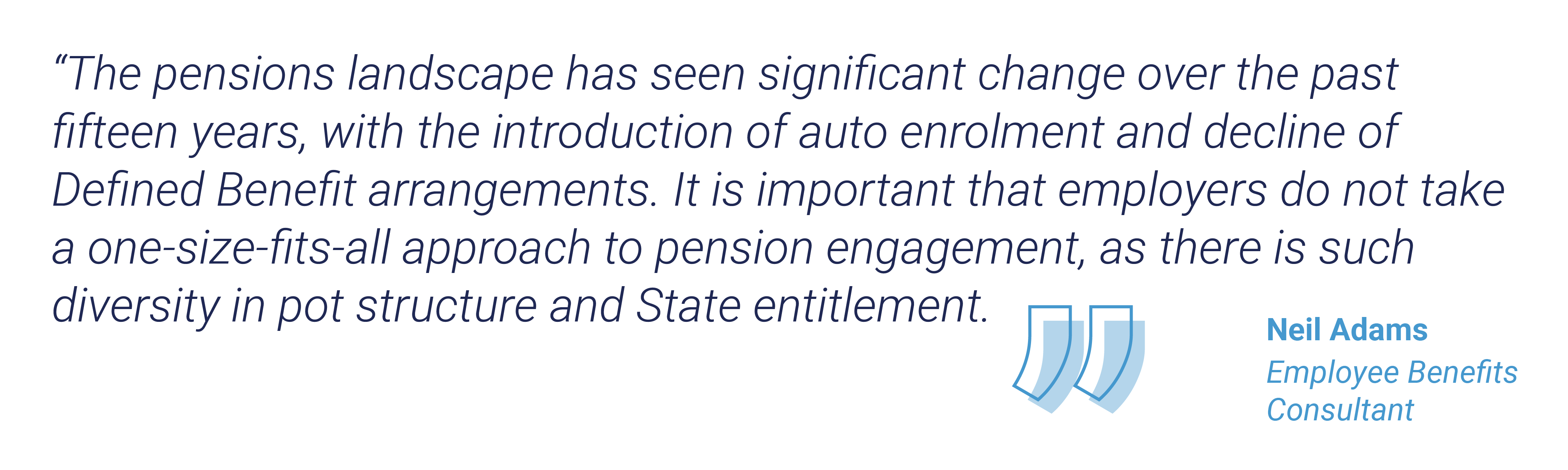 “The pensions landscape has seen significant change over the past fifteen years, with the introduction of auto enrolment and decline of Defined Benefit arrangements. It is important that employers do not take a one-size-fits-all approach to pension engagement, as there is such diversity in pot structure and State entitlement.